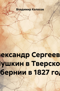 Владимир Иванович Колосов - Александр Сергеевич Пушкин в Тверской губернии в 1827 году