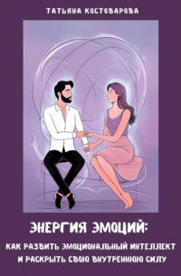 Татьяна Костоварова - Энергия эмоций: Как развить эмоциональный интеллект и раскрыть свою внутреннюю силу