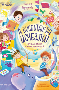 Ксения Горбунова - А воспитатели исчезли! Приключения в мире шалостей