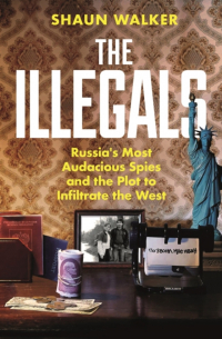 Shaun Walker - The Illegals: Russia's Most Audacious Spies and the Plot to Infiltrate the West