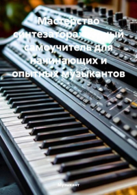 Музыкант - Мастерство синтезатора: полный самоучитель для начинающих и опытных музыкантов