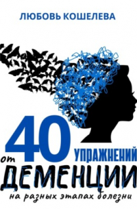 Любовь Васильевна Кошелева - 40 упражнений от деменции на разных этапах болезни