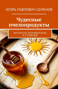 Игорь Семенов - Чудесные пчелопродукты. Интересно, познавательно и с пользой