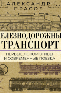 Александр Прасол - Железнодорожный транспорт. Первые локомотивы и современные поезда