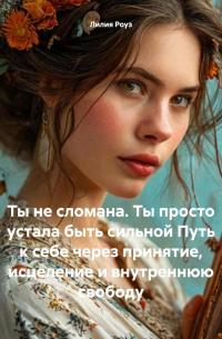 Лилия Роуз - Ты не сломана. Ты просто устала быть сильной Путь к себе через принятие, исцеление и внутреннюю свободу