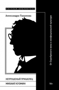 Александра Пахомова - Непрошеный пришелец: Михаил Кузмин. От Серебряного века к неофициальной культуре
