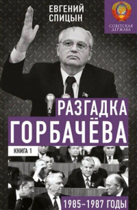 Евгений Спицын - Разгадка Горбачёва. От "ускорения" к "перестройке", 1985-1987 годы. Книга 1
