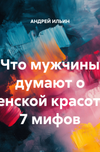 Андрей Ильин - Что мужчины думают о женской красоте? 7 мифов