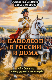 Наполеон в России и дома. «Я – Бонапарт и буду драться до конца!»