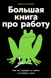 Максим Ильяхов - Большая книга про работу. Как не страдать в найме и успевать жить