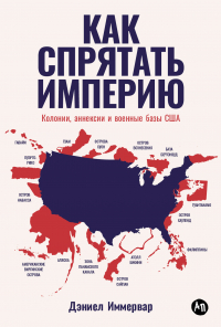 Дэниел Иммервар - Как спрятать империю: Колонии, аннексии и военные базы США
