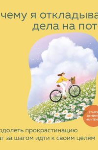Почему я откладываю дела на потом. Преодолеть прокрастинацию и шаг за шагом идти к своим целям